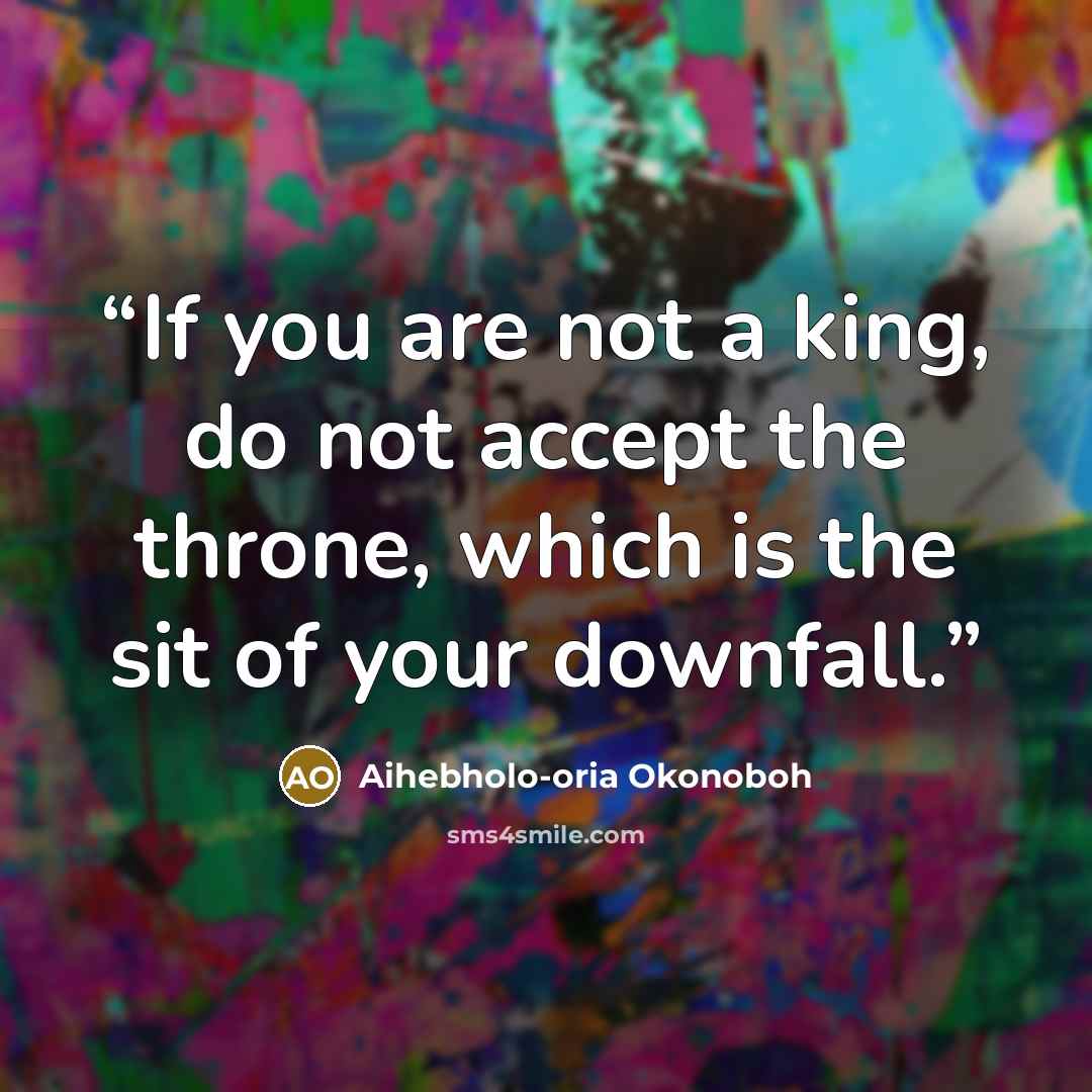 “If you are not a king, do not accept the throne, which is the sit of your downfall.” quote by Aihebholo-oria Okonoboh