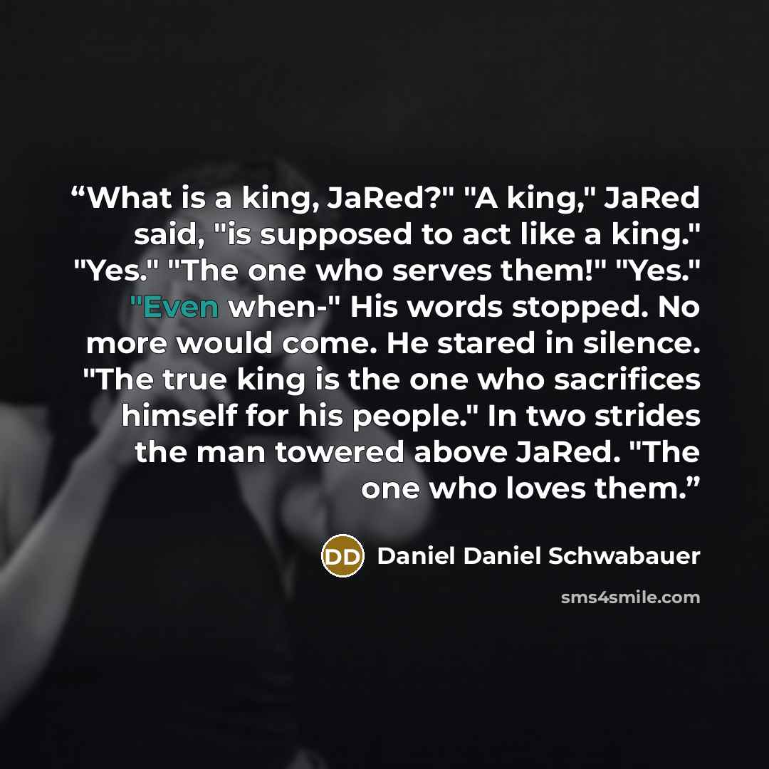 “What is a king, JaRed?" "A king," JaRed said, "is supposed to act like a king." "Yes." "The one who serves them!" "Yes." "Even when-" His words stopped. No more would come. He stared in silence. "The true king is the one who sacrifices himself for his people." In two strides the man towered above…” quote by Daniel Daniel Schwabauer