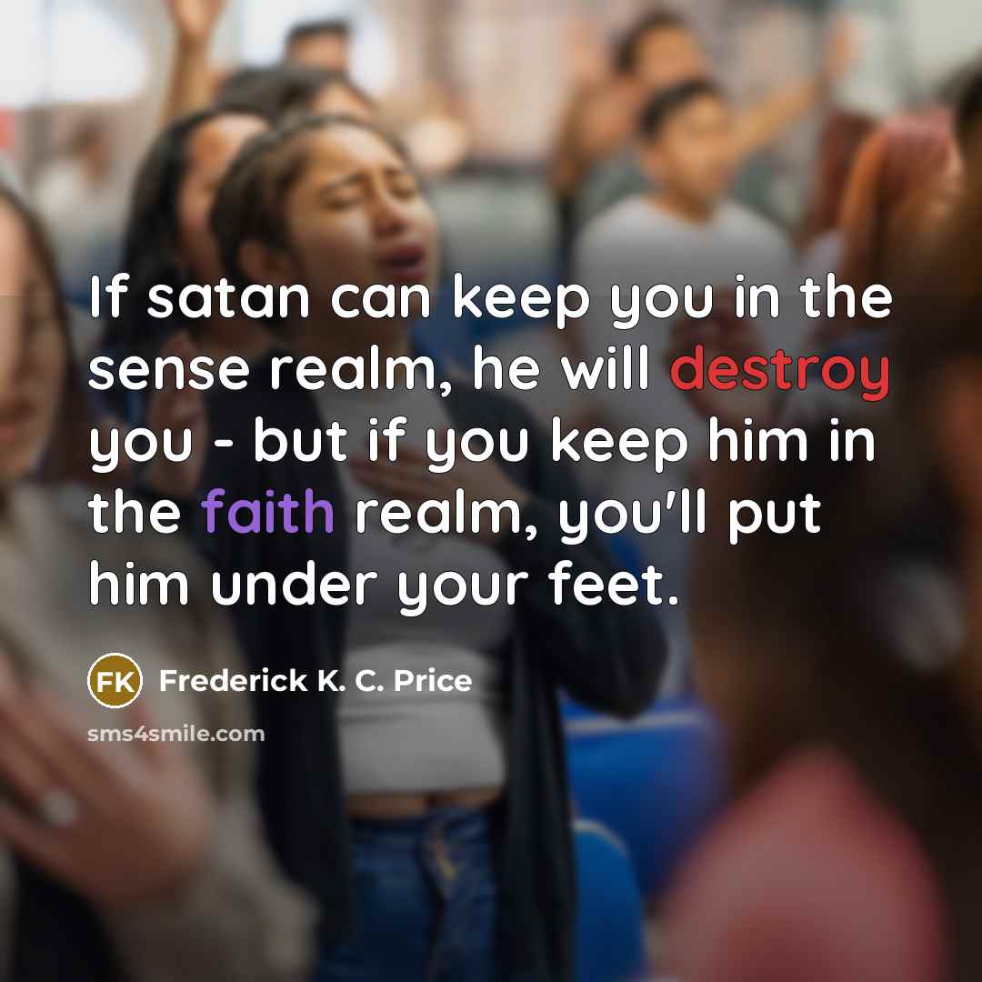 “If satan can keep you in the sense realm, he will destroy you - but if you keep him in the faith realm, you'll put him under your feet.” quote by Frederick K. C. Price
