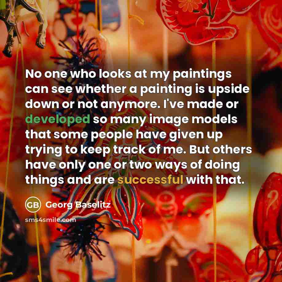 “No one who looks at my paintings can see whether a painting is upside down or not anymore. I've made or developed so many image models that some people have given up trying to keep track of me. But others have only one or two ways of doing things and are successful with that.” quote by Georg Baselitz