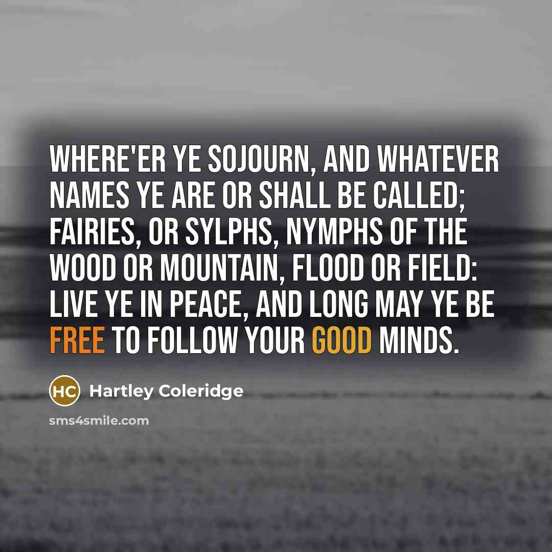 “Where'er ye sojourn, and whatever names Ye are or shall be called; fairies, or sylphs, Nymphs of the wood or mountain, flood or field: Live ye in peace, and long may ye be free To follow your good minds.” quote by Hartley Coleridge