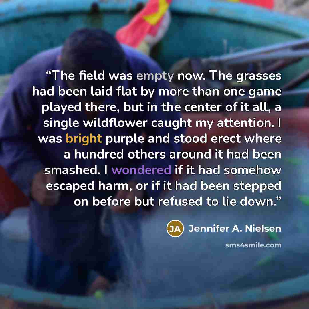 “The field was empty now. The grasses had been laid flat by more than one game played there, but in the center of it all, a single wildflower caught my attention. I was bright purple and stood erect where a hundred others around it had been smashed. I wondered if it had somehow escaped harm, or if…” quote by Jennifer A. Nielsen