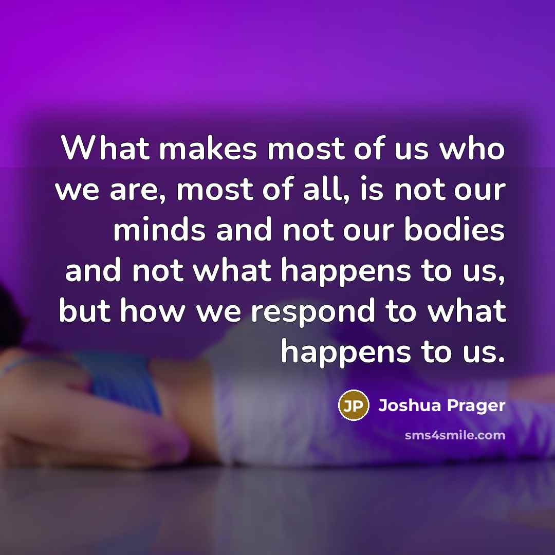 “What makes most of us who we are, most of all, is not our minds and not our bodies and not what happens to us, but how we respond to what happens to us.” quote by Joshua Prager