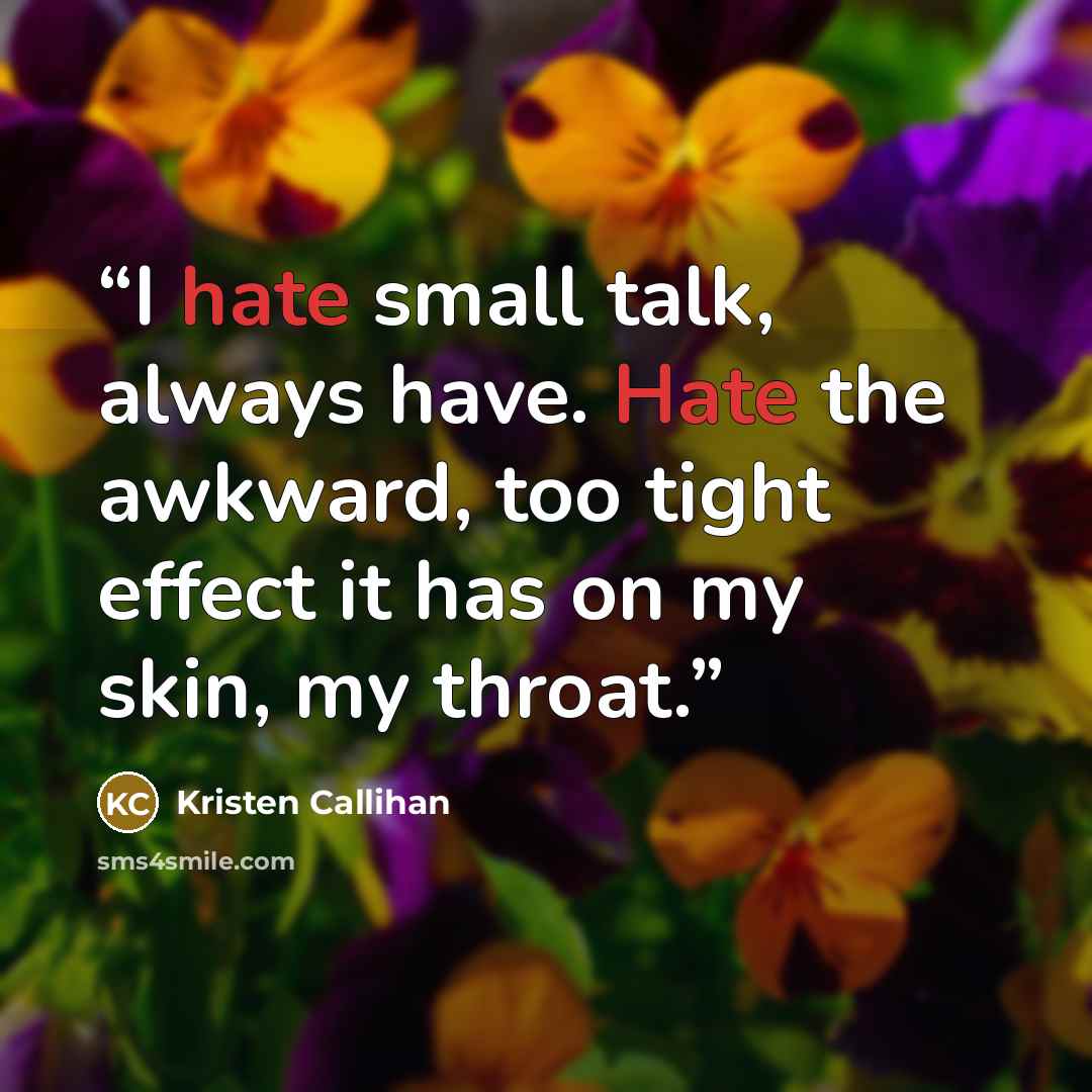 “I hate small talk, always have. Hate the awkward, too tight effect it has on my skin, my throat.” quote by Kristen Callihan