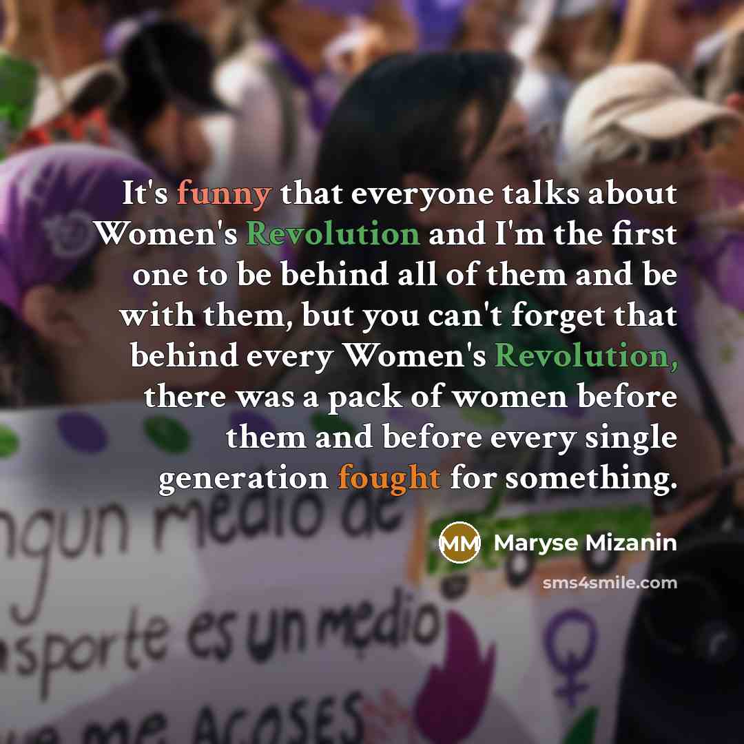 “It's funny that everyone talks about Women's Revolution and I'm the first one to be behind all of them and be with them, but you can't forget that behind every Women's Revolution, there was a pack of women before them and before every single generation fought for something.” quote by Maryse Mizanin