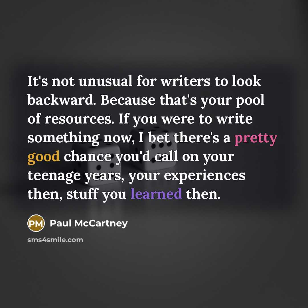 “It's not unusual for writers to look backward. Because that's your pool of resources. If you were to write something now, I bet there's a pretty good chance you'd call on your teenage years, your experiences then, stuff you learned then.” quote by Paul McCartney