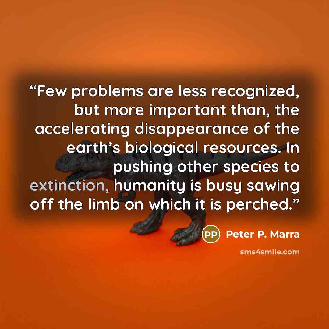 “Few problems are less recognized, but more important than, the accelerating disappearance of the earth’s biological resources. In pushing other species to extinction, humanity is busy sawing off the limb on which it is perched.” quote by Peter P. Marra