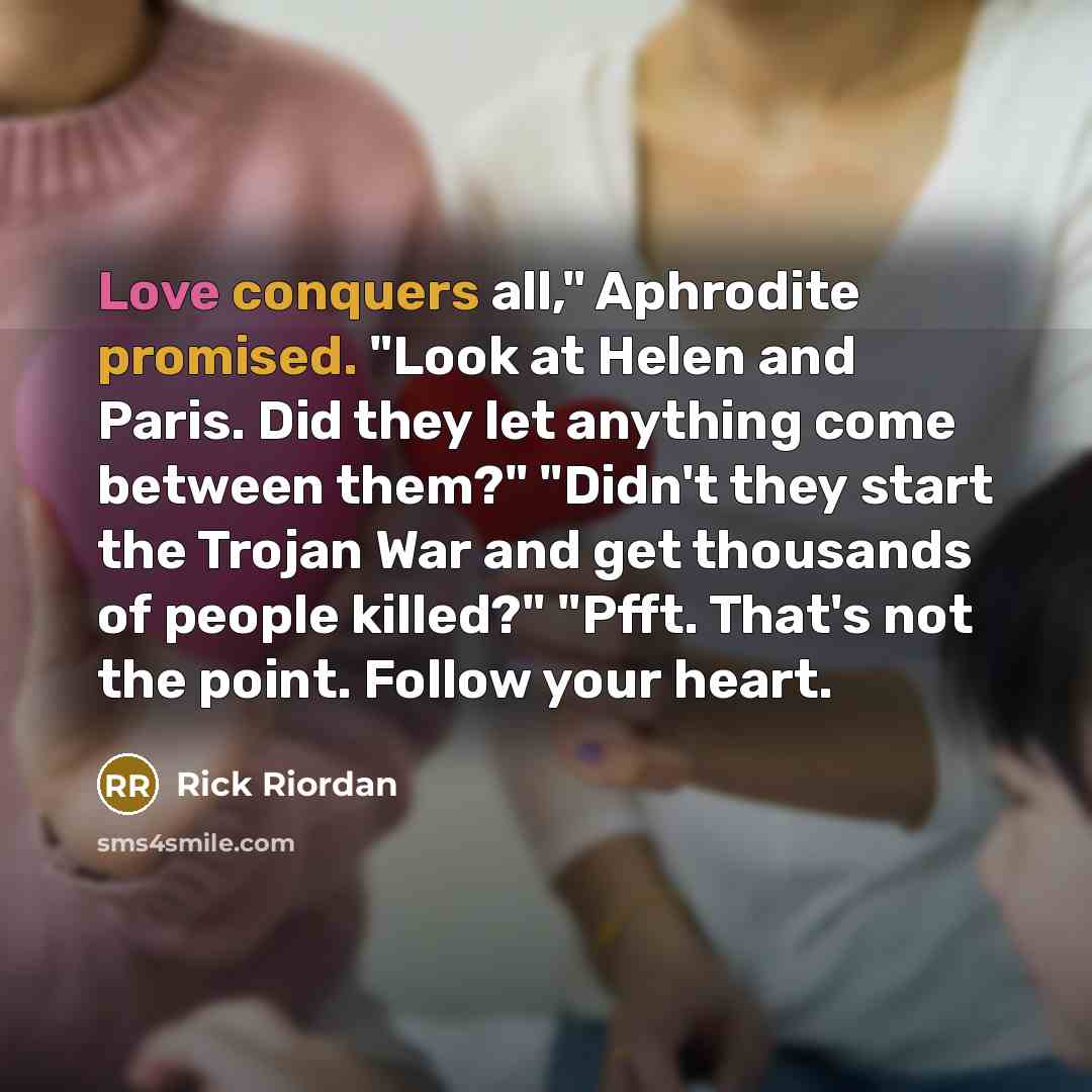 “Love conquers all," Aphrodite promised. "Look at Helen and Paris. Did they let anything come between them?" "Didn't they start the Trojan War and get thousands of people killed?" "Pfft. That's not the point. Follow your heart.” quote by Rick Riordan
