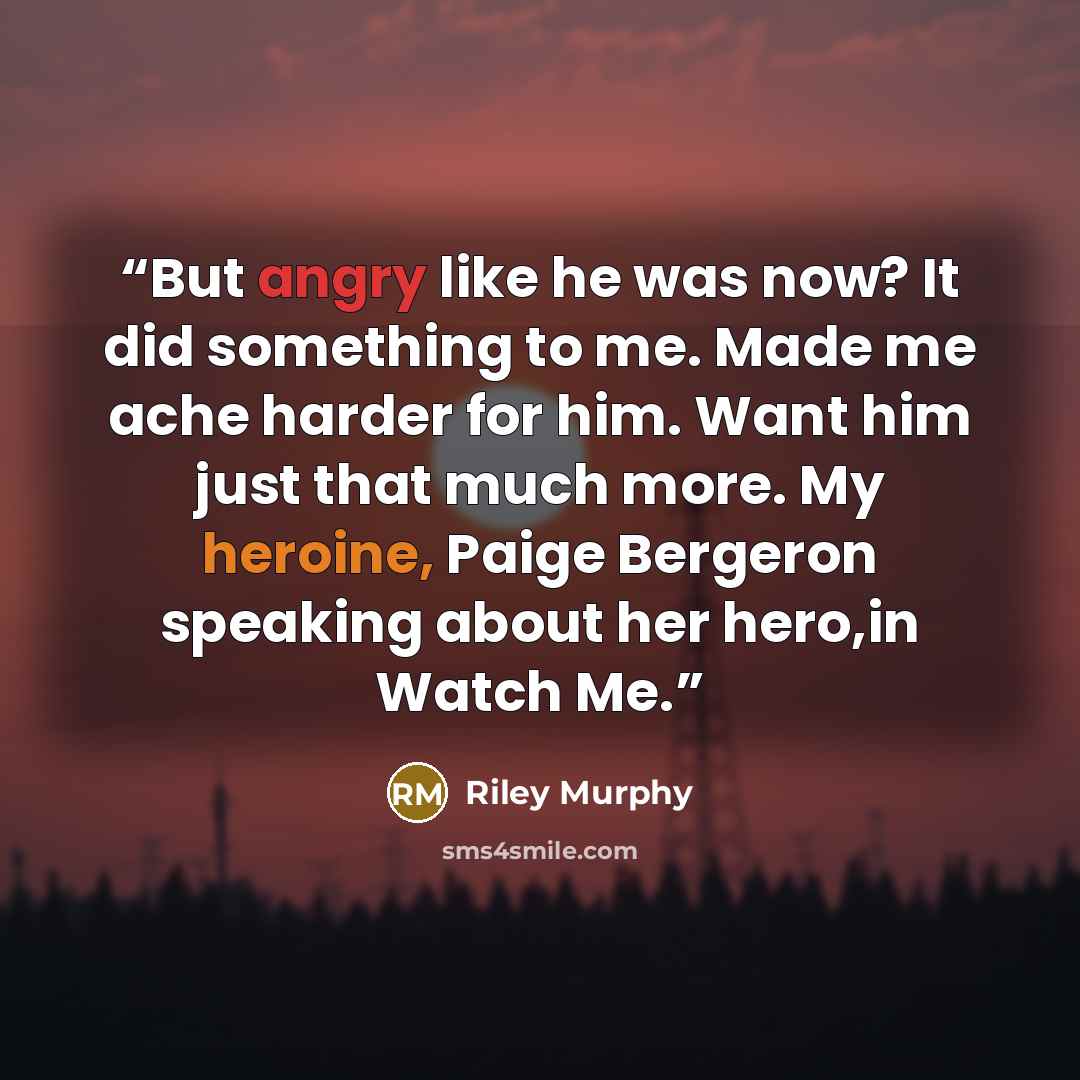 “But angry like he was now? It did something to me. Made me ache harder for him. Want him just that much more. My heroine, Paige Bergeron speaking about her hero,in Watch Me.” quote by Riley Murphy