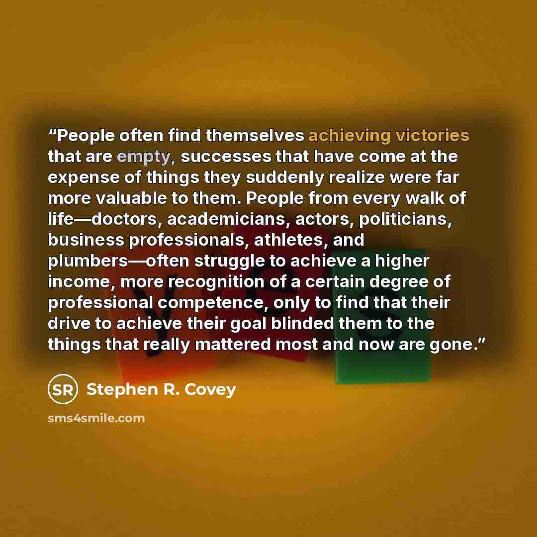 “People often find themselves achieving victories that are empty, successes that have come at the expense of things they suddenly realize were far more valuable to them. People from every walk of life—doctors, academicians, actors, politicians, business professionals, athletes, and plumbers—often…” quote by Stephen R. Covey