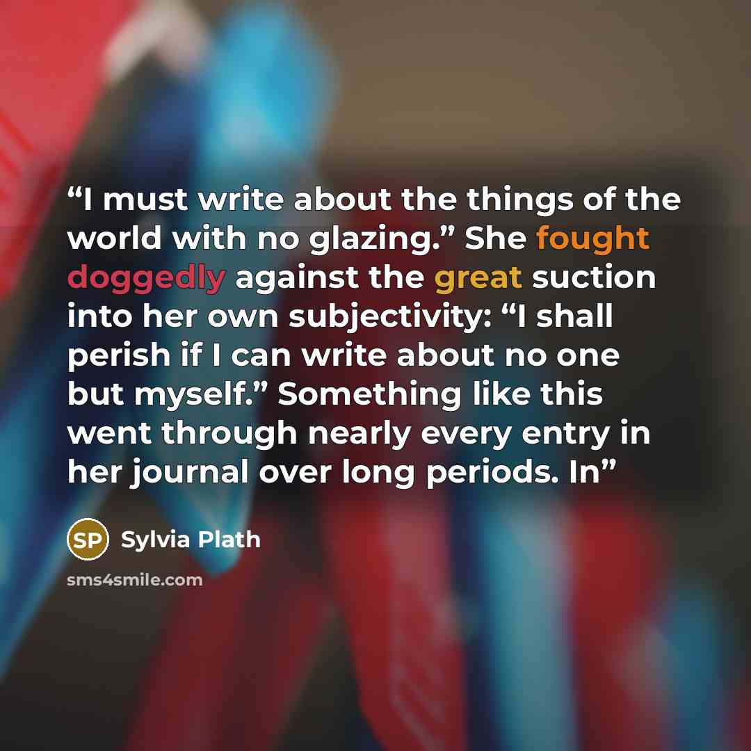 “I must write about the things of the world with no glazing.” She fought doggedly against the great suction into her own subjectivity: “I shall perish if I can write about no one but myself.” Something like this went through nearly every entry in her journal over long periods. In” quote by Sylvia Plath