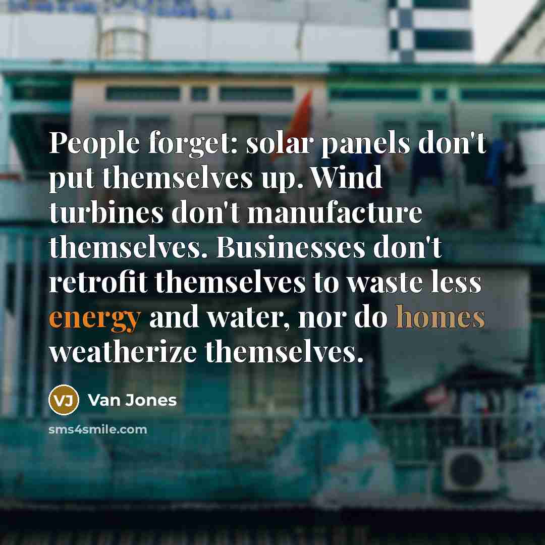 “People forget: solar panels don't put themselves up. Wind turbines don't manufacture themselves. Businesses don't retrofit themselves to waste less energy and water, nor do homes weatherize themselves.” quote by Van Jones