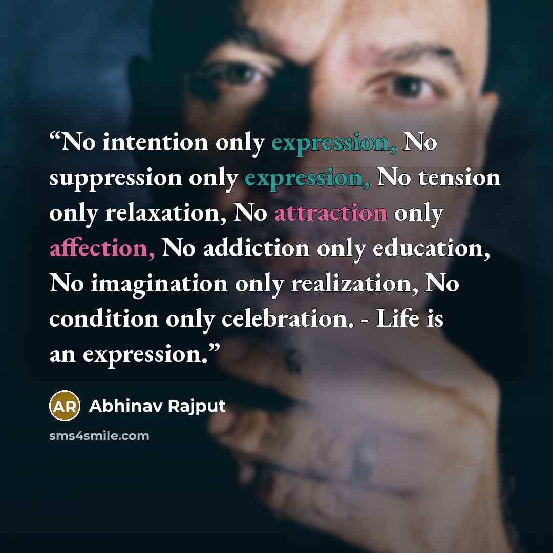 “No intention only expression, No suppression only expression, No tension only relaxation, No attraction only affection, No addiction only education, No imagination only realization, No condition only celebration. - Life is an expression.” quote by Abhinav Rajput