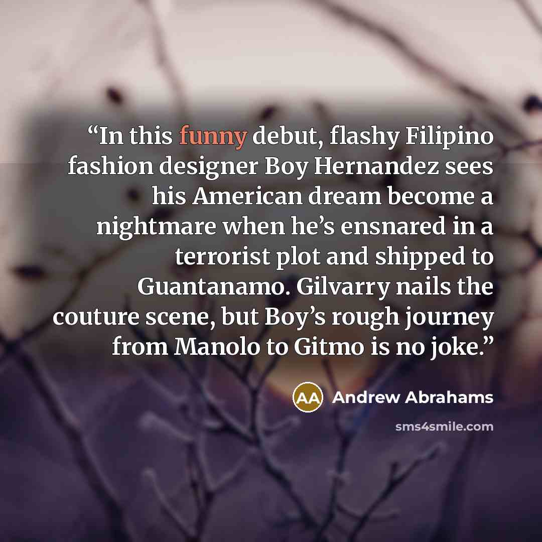 “In this funny debut, flashy Filipino fashion designer Boy Hernandez sees his American dream become a nightmare when he’s ensnared in a terrorist plot and shipped to Guantanamo. Gilvarry nails the couture scene, but Boy’s rough journey from Manolo to Gitmo is no joke.” quote by Andrew Abrahams