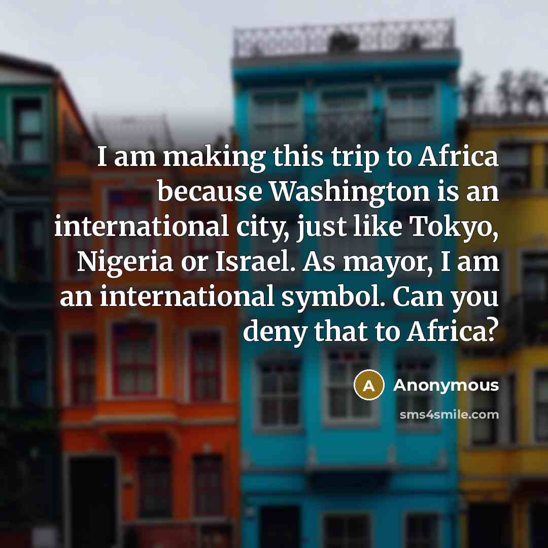 “I am making this trip to Africa because Washington is an international city, just like Tokyo, Nigeria or Israel. As mayor, I am an international symbol. Can you deny that to Africa?” quote by Anonymous