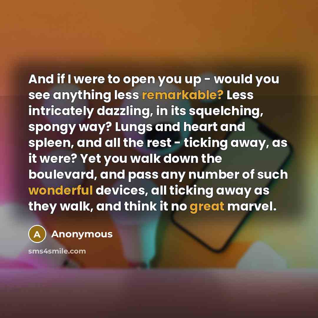 “And if I were to open you up - would you see anything less remarkable? Less intricately dazzling, in its squelching, spongy way? Lungs and heart and spleen, and all the rest - ticking away, as it were? Yet you walk down the boulevard, and pass any number of such wonderful devices, all ticking away…” quote by Anonymous