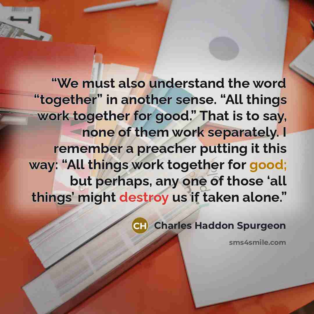 “We must also understand the word “together” in another sense. “All things work together for good.” That is to say, none of them work separately. I remember a preacher putting it this way: “All things work together for good; but perhaps, any one of those ‘all things’ might destroy us if taken alone.” quote by Charles Haddon Spurgeon