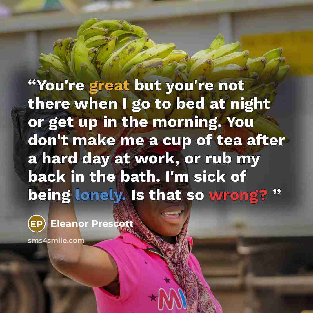 “You're great but you're not there when I go to bed at night or get up in the morning. You don't make me a cup of tea after a hard day at work, or rub my back in the bath. I'm sick of being lonely. Is that so wrong?” quote by Eleanor Prescott