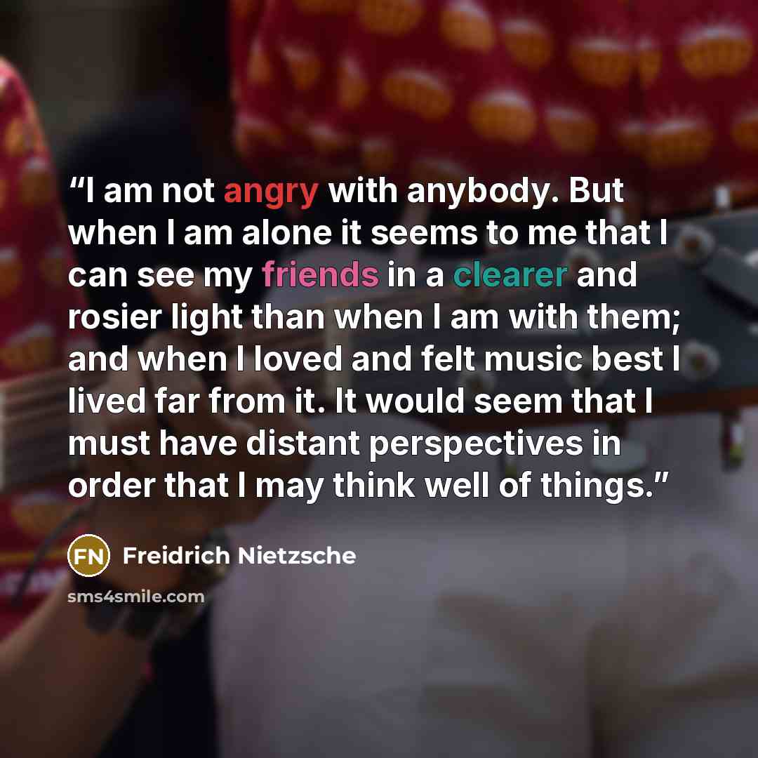 “I am not angry with anybody. But when I am alone it seems to me that I can see my friends in a clearer and rosier light than when I am with them; and when I loved and felt music best I lived far from it. It would seem that I must have distant perspectives in order that I may think well of things.” quote by Freidrich Nietzsche
