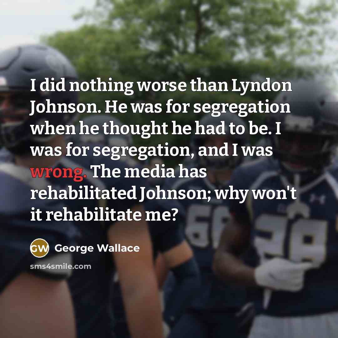 “I did nothing worse than Lyndon Johnson. He was for segregation when he thought he had to be. I was for segregation, and I was wrong. The media has rehabilitated Johnson; why won't it rehabilitate me?” quote by George Wallace