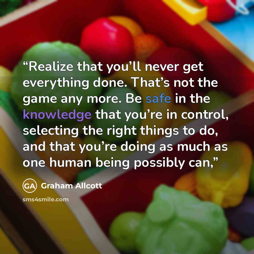 “Realize that you’ll never get everything done. That’s not the game any more. Be safe in the knowledge that you’re in control, selecting the right things to do, and that you’re doing as much as one human being possibly can,” quote by Graham Allcott