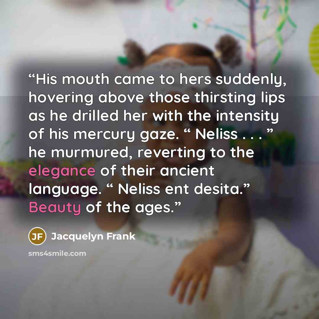 “His mouth came to hers suddenly, hovering above those thirsting lips as he drilled her with the intensity of his mercury gaze. “ Neliss . . . ” he murmured, reverting to the elegance of their ancient language. “ Neliss ent desita.” Beauty of the ages.” quote by Jacquelyn Frank