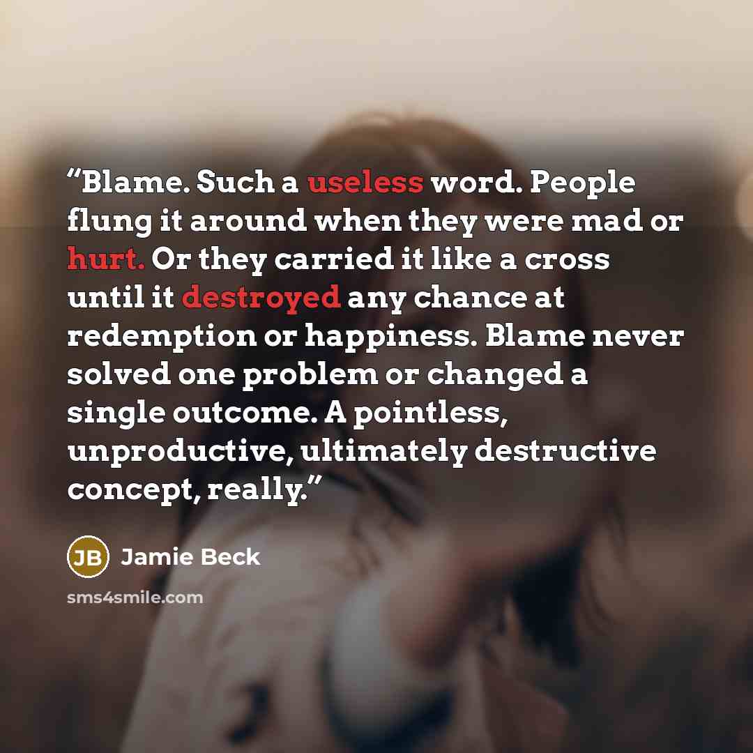 “Blame. Such a useless word. People flung it around when they were mad or hurt. Or they carried it like a cross until it destroyed any chance at redemption or happiness. Blame never solved one problem or changed a single outcome. A pointless, unproductive, ultimately destructive concept, really.” quote by Jamie Beck