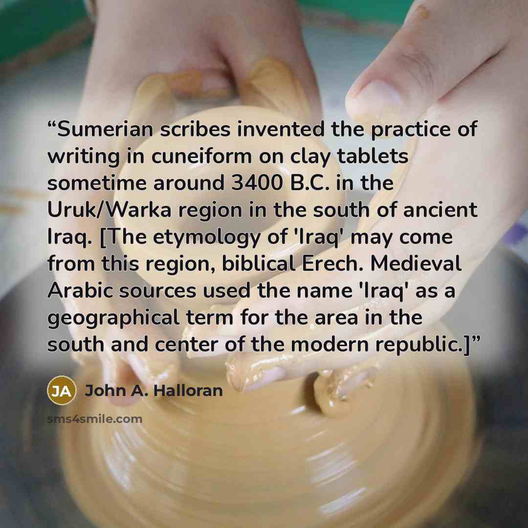 “Sumerian scribes invented the practice of writing in cuneiform on clay tablets sometime around 3400 B.C. in the Uruk/Warka region in the south of ancient Iraq. [The etymology of 'Iraq' may come from this region, biblical Erech. Medieval Arabic sources used the name 'Iraq' as a geographical term…” quote by John A. Halloran