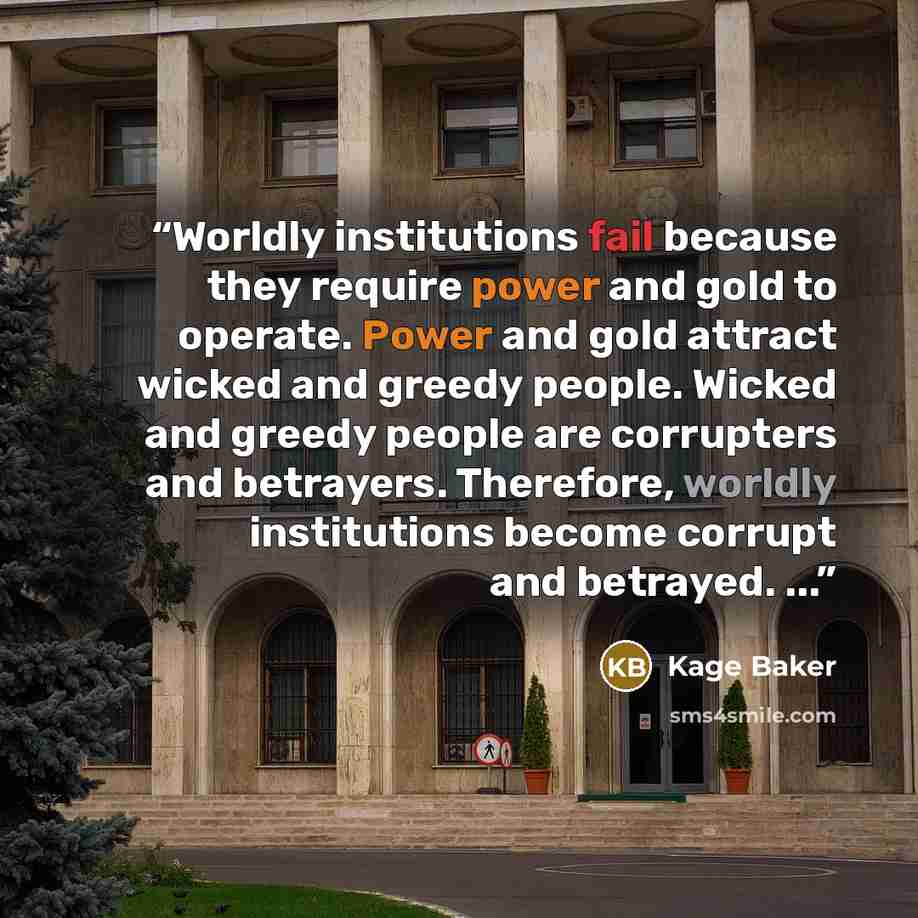 “Worldly institutions fail because they require power and gold to operate. Power and gold attract wicked and greedy people. Wicked and greedy people are corrupters and betrayers. Therefore, worldly institutions become corrupt and betrayed. ...” quote by Kage Baker