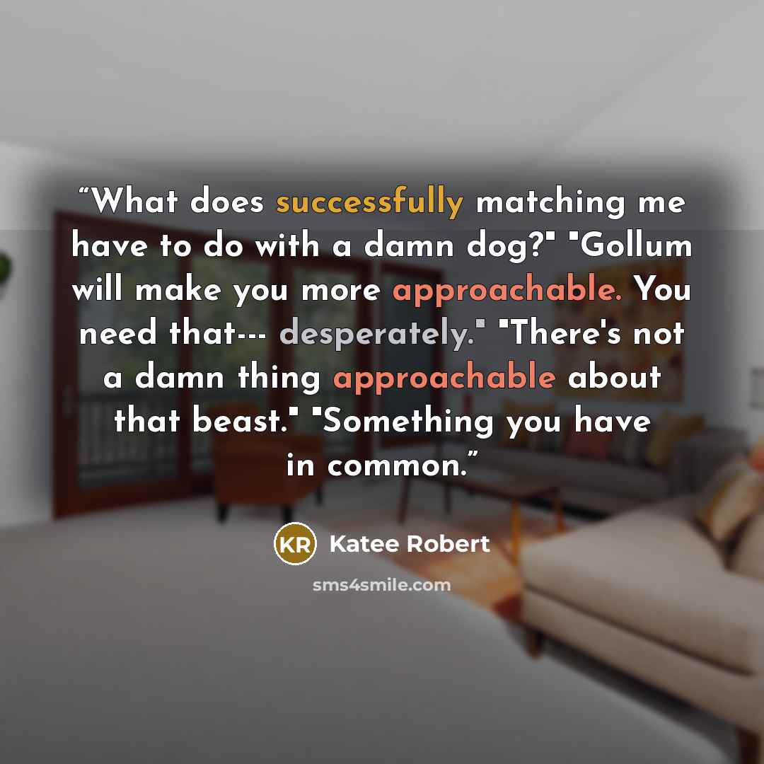 “What does successfully matching me have to do with a damn dog?" "Gollum will make you more approachable. You need that--- desperately." "There's not a damn thing approachable about that beast." "Something you have in common.” quote by Katee Robert