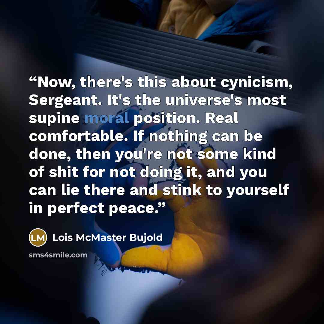 “Now, there's this about cynicism, Sergeant. It's the universe's most supine moral position. Real comfortable. If nothing can be done, then you're not some kind of shit for not doing it, and you can lie there and stink to yourself in perfect peace.” quote by Lois McMaster Bujold