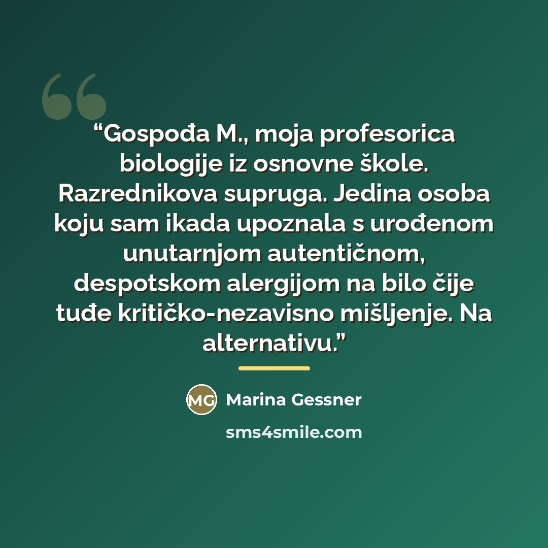 “Gospođa M., moja profesorica biologije iz osnovne škole. Razrednikova supruga. Jedina osoba koju sam ikada upoznala s urođenom unutarnjom autentičnom, despotskom alergijom na bilo čije tuđe kritičko-nezavisno mišljenje. Na alternativu.” quote by Marina Gessner