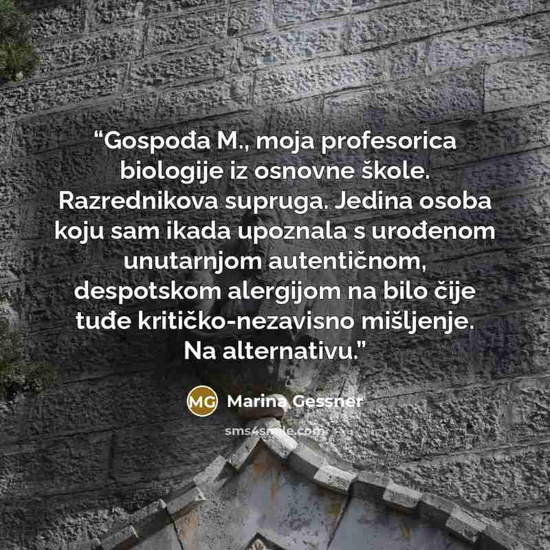 “Gospođa M., moja profesorica biologije iz osnovne škole. Razrednikova supruga. Jedina osoba koju sam ikada upoznala s urođenom unutarnjom autentičnom, despotskom alergijom na bilo čije tuđe kritičko-nezavisno mišljenje. Na alternativu.” quote by Marina Gessner