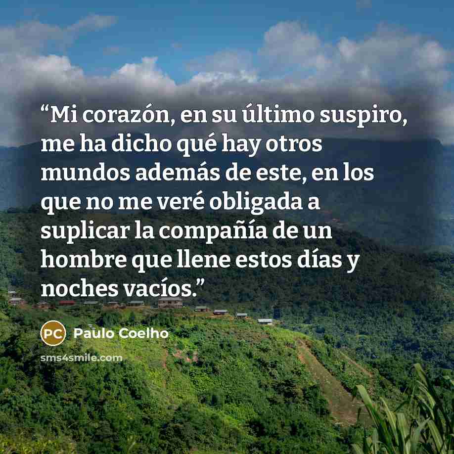 “Mi corazón, en su último suspiro, me ha dicho qué hay otros mundos además de este, en los que no me veré obligada a suplicar la compañía de un hombre que llene estos días y noches vacíos.” quote by Paulo Coelho