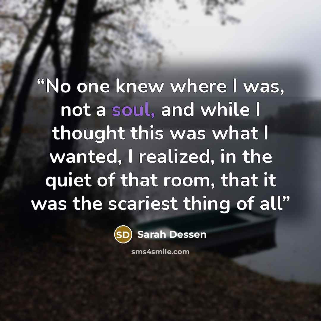 “No one knew where I was, not a soul, and while I thought this was what I wanted, I realized, in the quiet of that room, that it was the scariest thing of all” quote by Sarah Dessen
