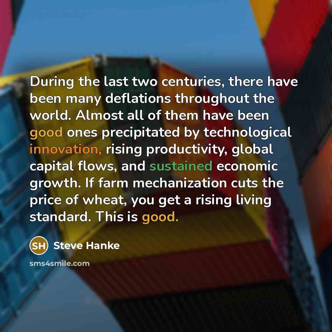 “During the last two centuries, there have been many deflations throughout the world. Almost all of them have been good ones precipitated by technological innovation, rising productivity, global capital flows, and sustained economic growth. If farm mechanization cuts the price of wheat, you get a…” quote by Steve Hanke