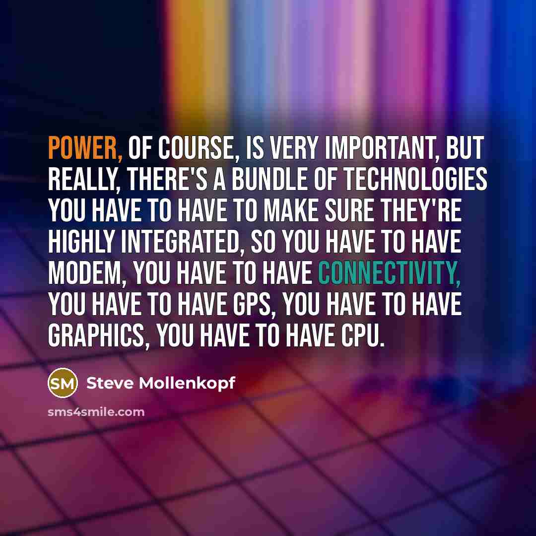 “Power, of course, is very important, but really, there's a bundle of technologies you have to have to make sure they're highly integrated, so you have to have modem, you have to have connectivity, you have to have GPS, you have to have graphics, you have to have CPU.” quote by Steve Mollenkopf