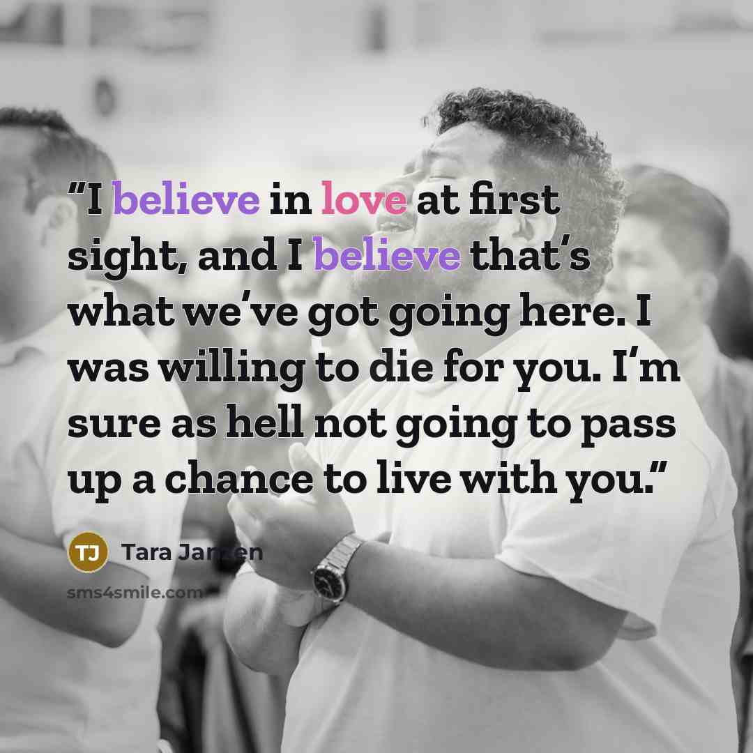 “I believe in love at first sight, and I believe that’s what we’ve got going here. I was willing to die for you. I’m sure as hell not going to pass up a chance to live with you.” quote by Tara Janzen
