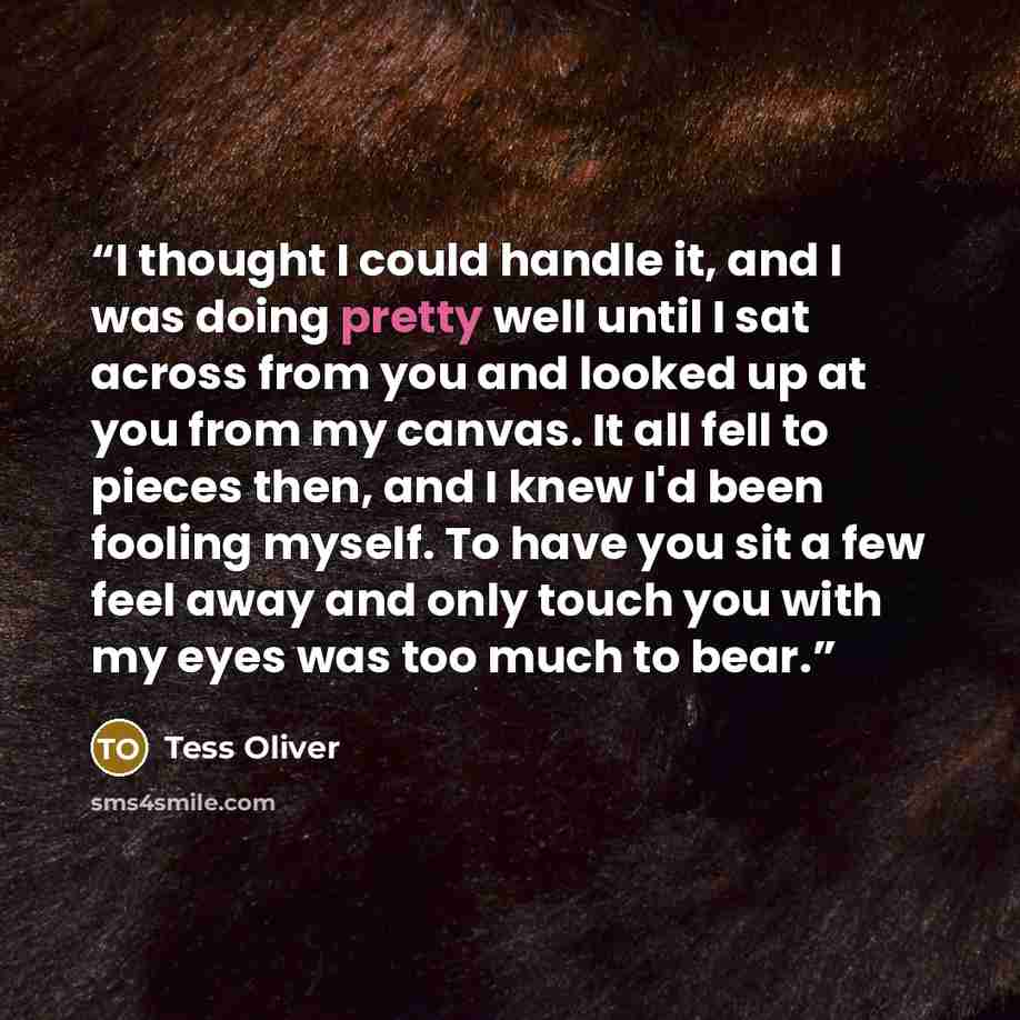 “I thought I could handle it, and I was doing pretty well until I sat across from you and looked up at you from my canvas. It all fell to pieces then, and I knew I'd been fooling myself. To have you sit a few feel away and only touch you with my eyes was too much to bear.” quote by Tess Oliver