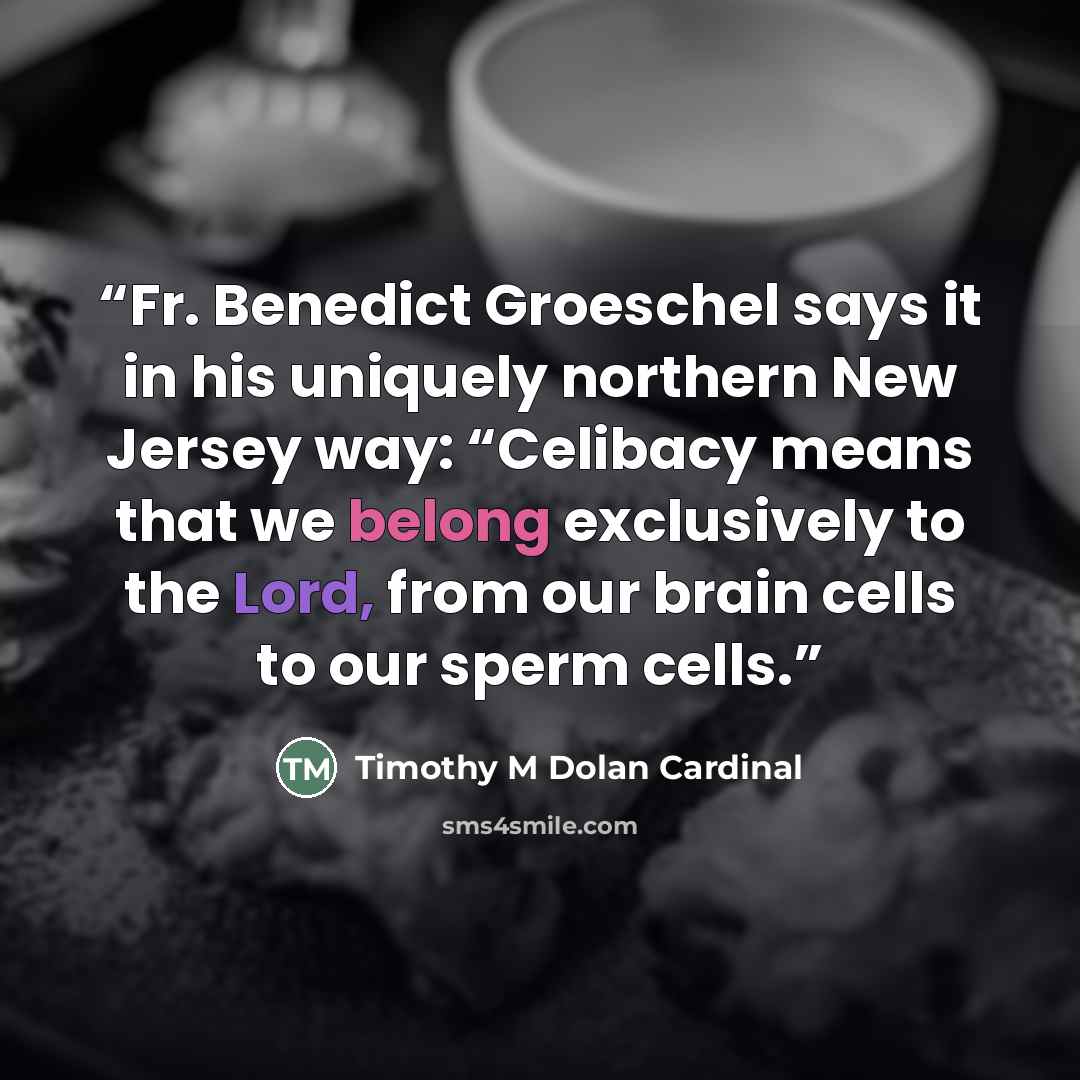 “Fr. Benedict Groeschel says it in his uniquely northern New Jersey way: “Celibacy means that we belong exclusively to the Lord, from our brain cells to our sperm cells.” quote by Timothy M Dolan Cardinal