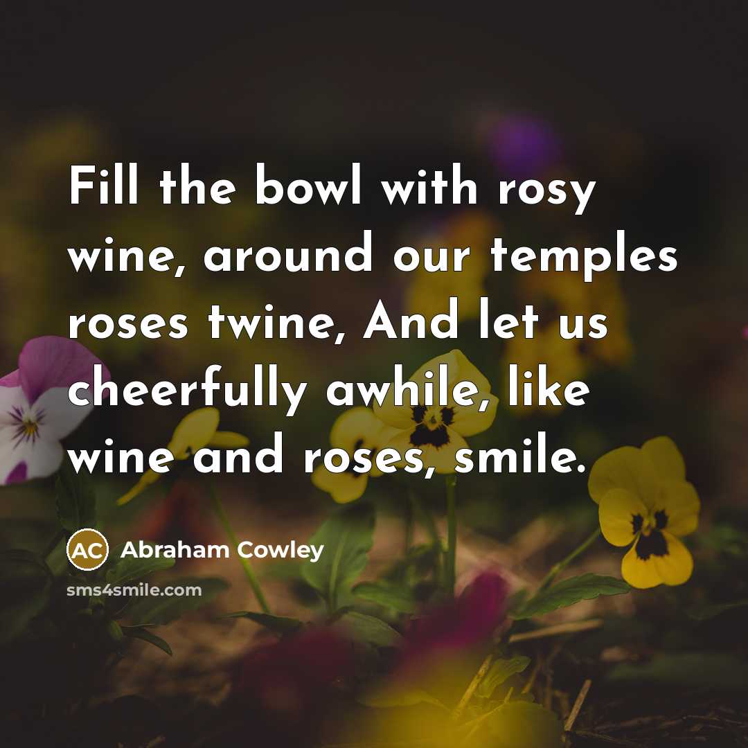 “Fill the bowl with rosy wine, around our temples roses…” quote by Abraham Cowley