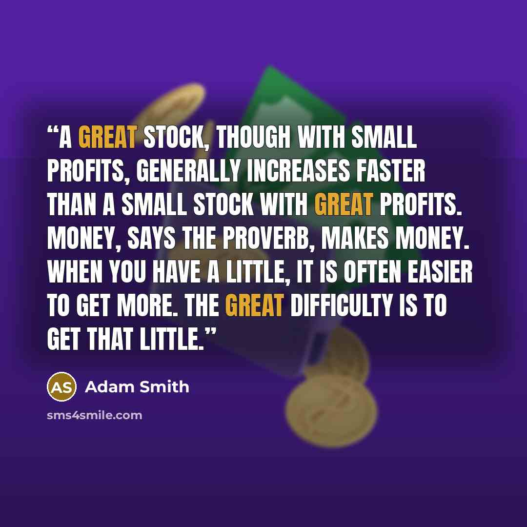 “A great stock, though with small profits, generally increases faster than a small stock with great profits. Money, says the proverb, makes money. When you have a little, it is often easier to get more. The great difficulty is to get that little.” quote by Adam Smith