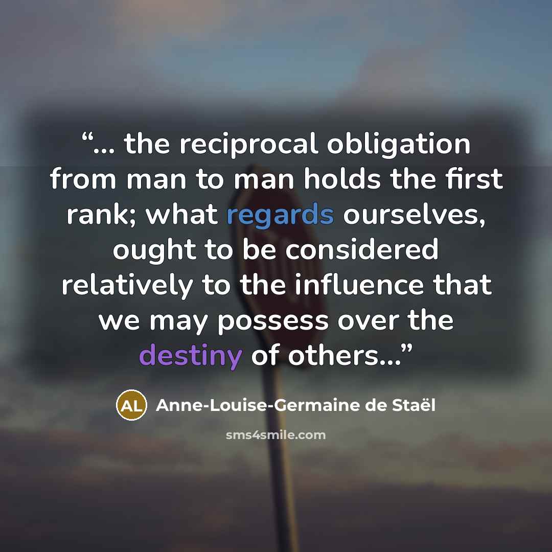 “... the reciprocal obligation from man to man holds the first rank; what regards ourselves, ought to be considered relatively to the influence that we may possess over the destiny of others...” quote by Anne-Louise-Germaine de Staël