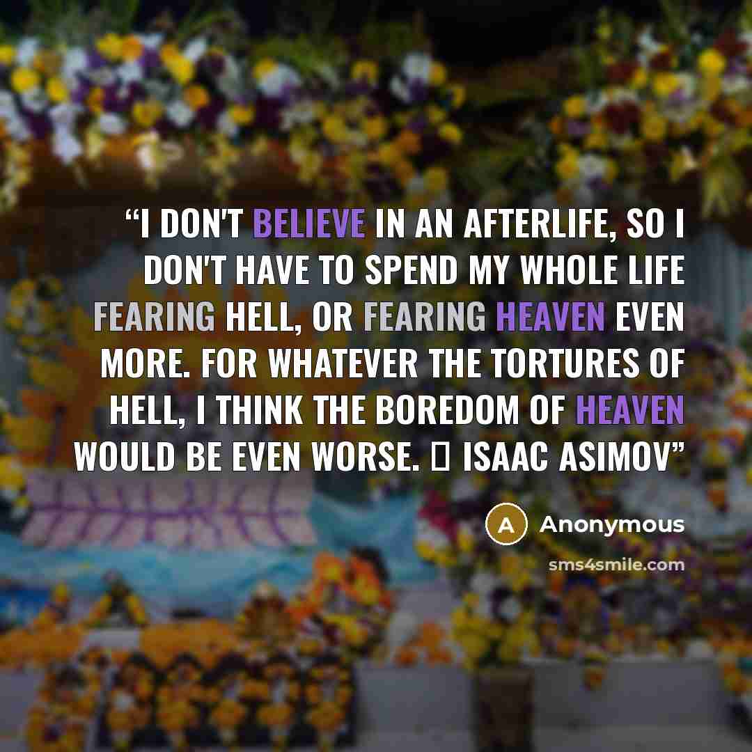 “I don't believe in an afterlife, so I don't have to spend my whole life fearing hell, or fearing heaven even more. For whatever the tortures of hell, I think the boredom of heaven would be even worse. ― Isaac Asimov” quote by Anonymous