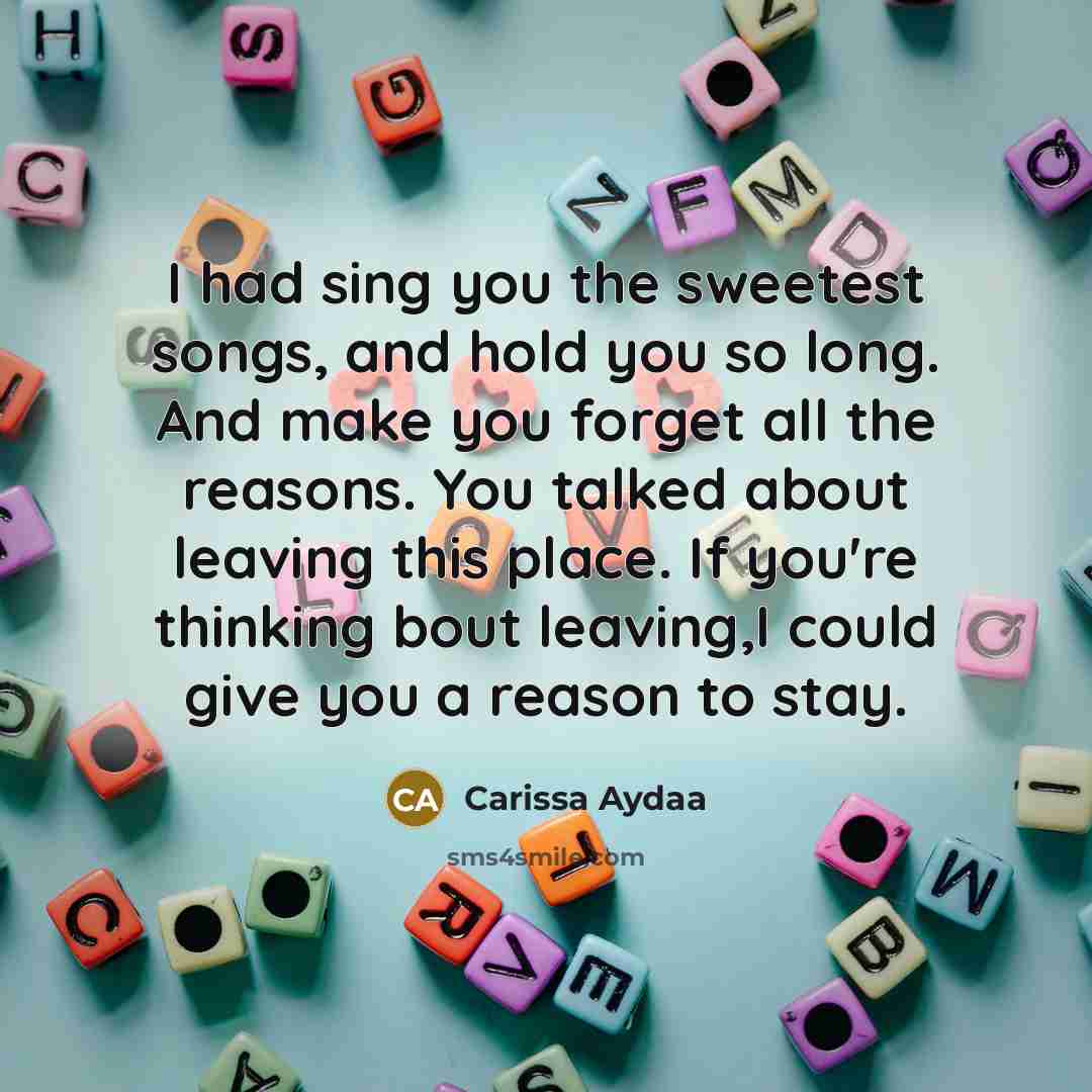 “I had sing you the sweetest songs, and hold you so long. And make you forget all the reasons. You talked about leaving this place. If you're thinking bout leaving,I could give you a reason to stay.” quote by Carissa Aydaa
