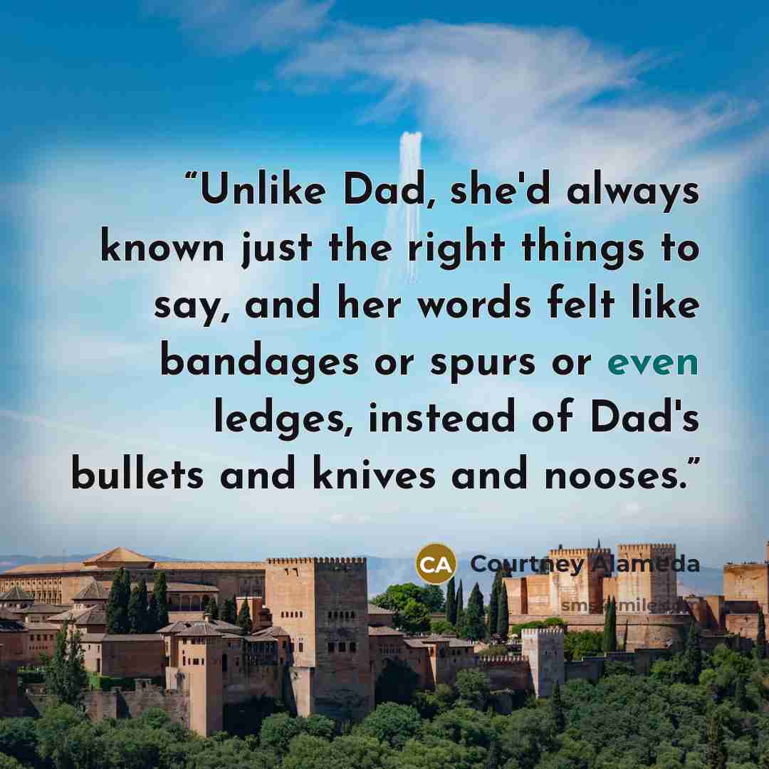 “Unlike Dad, she'd always known just the right things to say, and her words felt like bandages or spurs or even ledges, instead of Dad's bullets and knives and nooses.” quote by Courtney Alameda