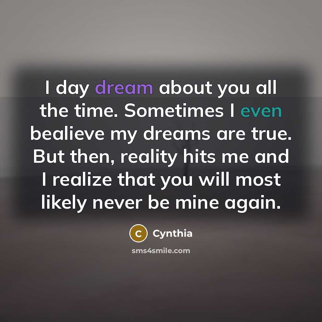 “I day dream about you all the time. Sometimes I even bealieve my dreams are true. But then, reality hits me and I realize that you will most likely never be mine again.” quote by Cynthia