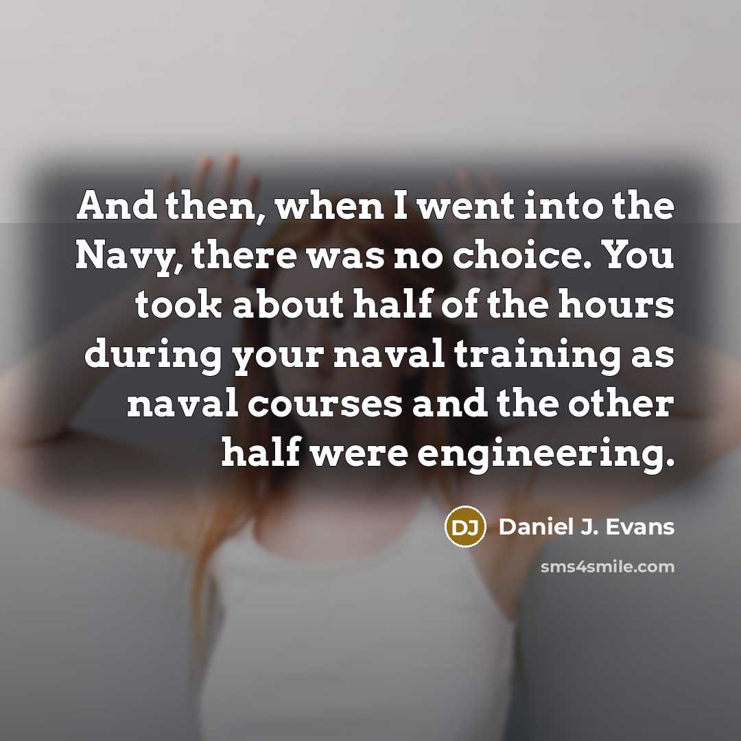 “And then, when I went into the Navy, there was no choice. You took about half of the hours during your naval training as naval courses and the other half were engineering.” quote by Daniel J. Evans