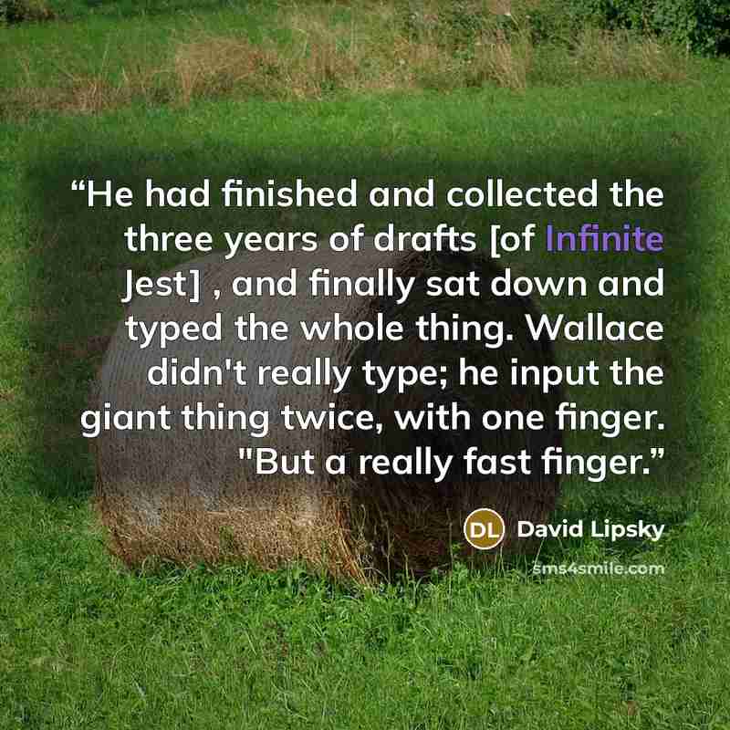 “He had finished and collected the three years of drafts [of Infinite Jest] , and finally sat down and typed the whole thing. Wallace didn't really type; he input the giant thing twice, with one finger. "But a really fast finger.” quote by David Lipsky
