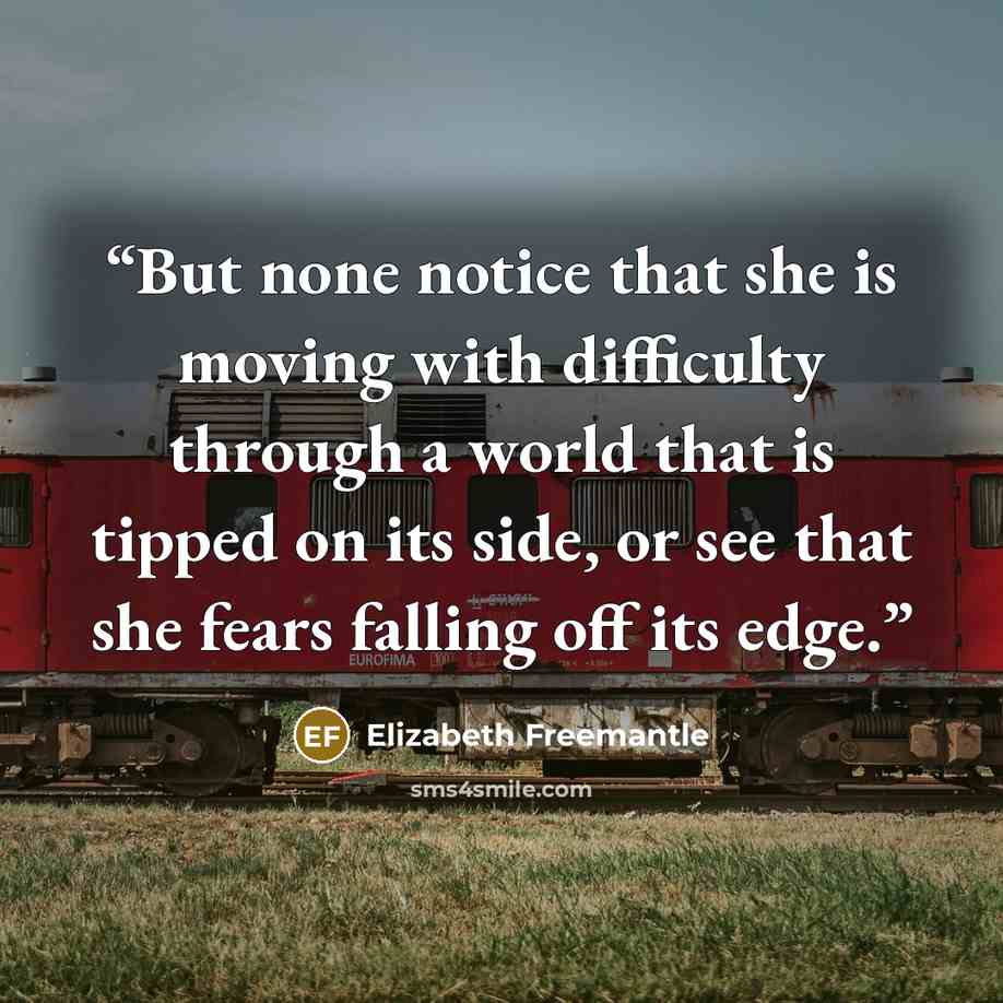 “But none notice that she is moving with difficulty through a world that is tipped on its side, or see that she fears falling off its edge.” quote by Elizabeth Freemantle